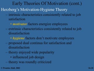Early Theories Of Motivation (cont.)
Herzberg’s Motivation-Hygiene Theory
– intrinsic characteristics consistently related to job
satisfaction
• motivator factors energize employees
– extrinsic characteristics consistently related to job
dissatisfaction
• hygiene factors don’t motivate employees
– proposed dual continua for satisfaction and
dissatisfaction
– theory enjoyed wide popularity
• influenced job design
– theory was roundly criticized
© Prentice Hall, 2002 16-10
 