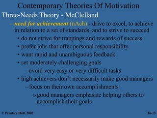 Contemporary Theories Of Motivation
Three-Needs Theory - McClelland
– need for achievement (nAch) - drive to excel, to achieve
in relation to a set of standards, and to strive to succeed
• do not strive for trappings and rewards of success
• prefer jobs that offer personal responsibility
• want rapid and unambiguous feedback
• set moderately challenging goals
–avoid very easy or very difficult tasks
• high achievers don’t necessarily make good managers
–focus on their own accomplishments
»good managers emphasize helping others to
accomplish their goals
© Prentice Hall, 2002 16-13
 