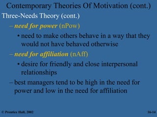 Contemporary Theories Of Motivation (cont.)
Three-Needs Theory (cont.)
– need for power (nPow)
• need to make others behave in a way that they
would not have behaved otherwise
– need for affiliation (nAff)
• desire for friendly and close interpersonal
relationships
– best managers tend to be high in the need for
power and low in the need for affiliation
© Prentice Hall, 2002 16-14
 