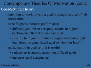 Contemporary Theories Of Motivation (cont.)
Goal-Setting Theory
– intention to work toward a goal is a major source of job
motivation
– specific goals increase performance
• difficult goal, when accepted, results in higher
performance than does an easy goal
• specific hard goals produce a higher level of output
than does the generalized goal of “do your best”
– participation in goal setting is useful
• reduces resistance to accepting difficult goals
• increases goal acceptance
© Prentice Hall, 2002 16-16
 