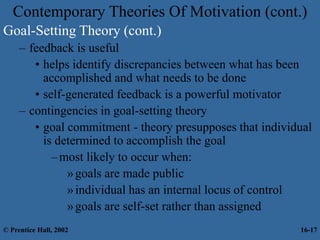 Contemporary Theories Of Motivation (cont.)
Goal-Setting Theory (cont.)
– feedback is useful
• helps identify discrepancies between what has been
accomplished and what needs to be done
• self-generated feedback is a powerful motivator
– contingencies in goal-setting theory
• goal commitment - theory presupposes that individual
is determined to accomplish the goal
–most likely to occur when:
»goals are made public
»individual has an internal locus of control
»goals are self-set rather than assigned
© Prentice Hall, 2002 16-17
 