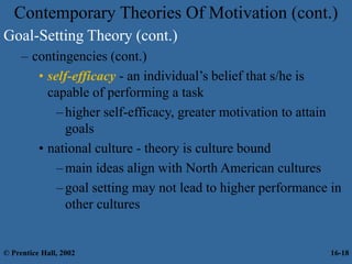 Contemporary Theories Of Motivation (cont.)
Goal-Setting Theory (cont.)
– contingencies (cont.)
• self-efficacy - an individual’s belief that s/he is
capable of performing a task
–higher self-efficacy, greater motivation to attain
goals
• national culture - theory is culture bound
–main ideas align with North American cultures
–goal setting may not lead to higher performance in
other cultures
© Prentice Hall, 2002 16-18
 