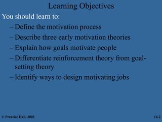 Learning Objectives
You should learn to:
– Define the motivation process
– Describe three early motivation theories
– Explain how goals motivate people
– Differentiate reinforcement theory from goal-
setting theory
– Identify ways to design motivating jobs
© Prentice Hall, 2002 16-2
 