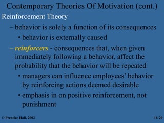 Reinforcement Theory
– behavior is solely a function of its consequences
• behavior is externally caused
– reinforcers - consequences that, when given
immediately following a behavior, affect the
probability that the behavior will be repeated
• managers can influence employees’ behavior
by reinforcing actions deemed desirable
• emphasis in on positive reinforcement, not
punishment
Contemporary Theories Of Motivation (cont.)
© Prentice Hall, 2002 16-20
 