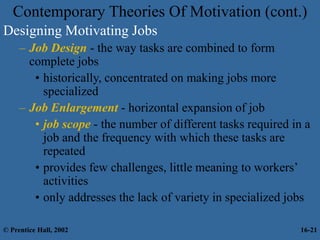 Designing Motivating Jobs
– Job Design - the way tasks are combined to form
complete jobs
• historically, concentrated on making jobs more
specialized
– Job Enlargement - horizontal expansion of job
• job scope - the number of different tasks required in a
job and the frequency with which these tasks are
repeated
• provides few challenges, little meaning to workers’
activities
• only addresses the lack of variety in specialized jobs
Contemporary Theories Of Motivation (cont.)
© Prentice Hall, 2002 16-21
 