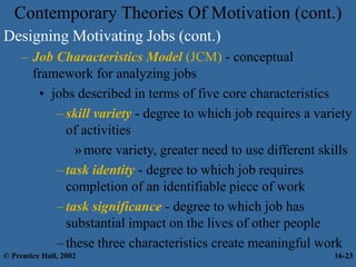 Contemporary Theories Of Motivation (cont.)
Designing Motivating Jobs (cont.)
– Job Characteristics Model (JCM) - conceptual
framework for analyzing jobs
• jobs described in terms of five core characteristics
–skill variety - degree to which job requires a variety
of activities
»more variety, greater need to use different skills
–task identity - degree to which job requires
completion of an identifiable piece of work
–task significance - degree to which job has
substantial impact on the lives of other people
–these three characteristics create meaningful work
© Prentice Hall, 2002 16-23
 