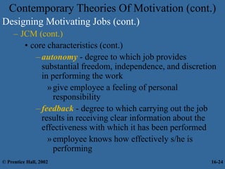 Designing Motivating Jobs (cont.)
– JCM (cont.)
• core characteristics (cont.)
–autonomy - degree to which job provides
substantial freedom, independence, and discretion
in performing the work
»give employee a feeling of personal
responsibility
–feedback - degree to which carrying out the job
results in receiving clear information about the
effectiveness with which it has been performed
»employee knows how effectively s/he is
performing
Contemporary Theories Of Motivation (cont.)
© Prentice Hall, 2002 16-24
 