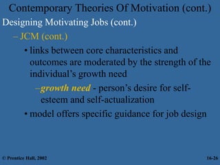 Contemporary Theories Of Motivation (cont.)
Designing Motivating Jobs (cont.)
– JCM (cont.)
• links between core characteristics and
outcomes are moderated by the strength of the
individual’s growth need
–growth need - person’s desire for self-
esteem and self-actualization
• model offers specific guidance for job design
© Prentice Hall, 2002 16-26
 