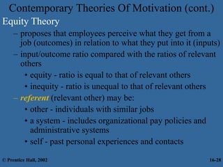 Contemporary Theories Of Motivation (cont.)
Equity Theory
– proposes that employees perceive what they get from a
job (outcomes) in relation to what they put into it (inputs)
– input/outcome ratio compared with the ratios of relevant
others
• equity - ratio is equal to that of relevant others
• inequity - ratio is unequal to that of relevant others
– referent (relevant other) may be:
• other - individuals with similar jobs
• a system - includes organizational pay policies and
administrative systems
• self - past personal experiences and contacts
© Prentice Hall, 2002 16-28
 