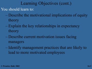 Learning Objectives (cont.)
You should learn to:
– Describe the motivational implications of equity
theory
– Explain the key relationships in expectancy
theory
– Describe current motivation issues facing
managers
– Identify management practices that are likely to
lead to more motivated employees
© Prentice Hall, 2002 16-3
 