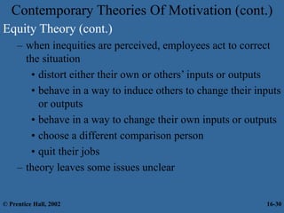 Equity Theory (cont.)
– when inequities are perceived, employees act to correct
the situation
• distort either their own or others’ inputs or outputs
• behave in a way to induce others to change their inputs
or outputs
• behave in a way to change their own inputs or outputs
• choose a different comparison person
• quit their jobs
– theory leaves some issues unclear
Contemporary Theories Of Motivation (cont.)
© Prentice Hall, 2002 16-30
 