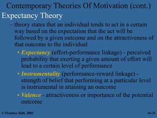 Contemporary Theories Of Motivation (cont.)
Expectancy Theory
– theory states that an individual tends to act in a certain
way based on the expectation that the act will be
followed by a given outcome and on the attractiveness of
that outcome to the individual
• Expectancy (effort-performance linkage) - perceived
probability that exerting a given amount of effort will
lead to a certain level of performance
• Instrumentality (performance-reward linkage) -
strength of belief that performing at a particular level
is instrumental in attaining an outcome
• Valence - attractiveness or importance of the potential
outcome
© Prentice Hall, 2002 16-31
 