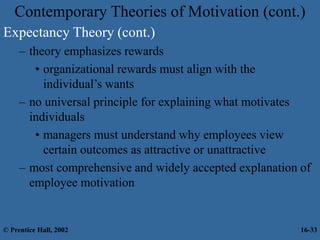 Contemporary Theories of Motivation (cont.)
Expectancy Theory (cont.)
– theory emphasizes rewards
• organizational rewards must align with the
individual’s wants
– no universal principle for explaining what motivates
individuals
• managers must understand why employees view
certain outcomes as attractive or unattractive
– most comprehensive and widely accepted explanation of
employee motivation
© Prentice Hall, 2002 16-33
 