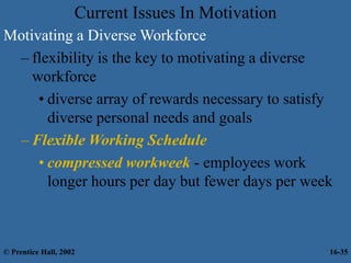 Current Issues In Motivation
Motivating a Diverse Workforce
– flexibility is the key to motivating a diverse
workforce
• diverse array of rewards necessary to satisfy
diverse personal needs and goals
– Flexible Working Schedule
• compressed workweek - employees work
longer hours per day but fewer days per week
© Prentice Hall, 2002 16-35
 