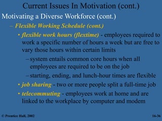 Motivating a Diverse Workforce (cont.)
– Flexible Working Schedule (cont.)
• flexible work hours (flextime) - employees required to
work a specific number of hours a week but are free to
vary those hours within certain limits
–system entails common core hours when all
employees are required to be on the job
–starting, ending, and lunch-hour times are flexible
• job sharing - two or more people split a full-time job
• telecommuting - employees work at home and are
linked to the workplace by computer and modem
Current Issues In Motivation (cont.)
© Prentice Hall, 2002 16-36
 