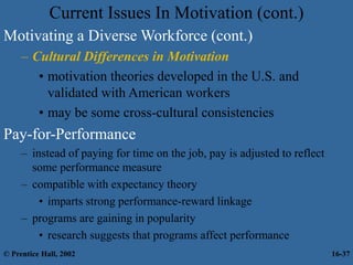 Current Issues In Motivation (cont.)
Motivating a Diverse Workforce (cont.)
– Cultural Differences in Motivation
• motivation theories developed in the U.S. and
validated with American workers
• may be some cross-cultural consistencies
Pay-for-Performance
– instead of paying for time on the job, pay is adjusted to reflect
some performance measure
– compatible with expectancy theory
• imparts strong performance-reward linkage
– programs are gaining in popularity
• research suggests that programs affect performance
© Prentice Hall, 2002 16-37
 