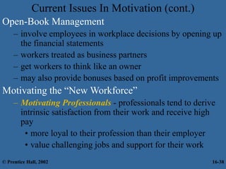 Current Issues In Motivation (cont.)
Open-Book Management
– involve employees in workplace decisions by opening up
the financial statements
– workers treated as business partners
– get workers to think like an owner
– may also provide bonuses based on profit improvements
Motivating the “New Workforce”
– Motivating Professionals - professionals tend to derive
intrinsic satisfaction from their work and receive high
pay
• more loyal to their profession than their employer
• value challenging jobs and support for their work
© Prentice Hall, 2002 16-38
 