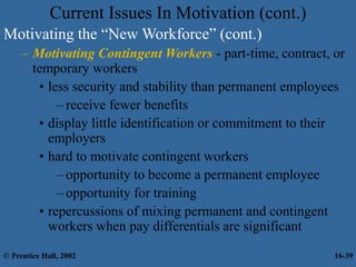 Current Issues In Motivation (cont.)
Motivating the “New Workforce” (cont.)
– Motivating Contingent Workers - part-time, contract, or
temporary workers
• less security and stability than permanent employees
–receive fewer benefits
• display little identification or commitment to their
employers
• hard to motivate contingent workers
–opportunity to become a permanent employee
–opportunity for training
• repercussions of mixing permanent and contingent
workers when pay differentials are significant
© Prentice Hall, 2002 16-39
 