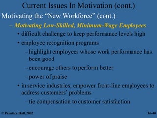 Current Issues In Motivation (cont.)
Motivating the “New Workforce” (cont.)
– Motivating Low-Skilled, Minimum-Wage Employees
• difficult challenge to keep performance levels high
• employee recognition programs
–highlight employees whose work performance has
been good
–encourage others to perform better
–power of praise
• in service industries, empower front-line employees to
address customers’ problems
–tie compensation to customer satisfaction
© Prentice Hall, 2002 16-40
 
