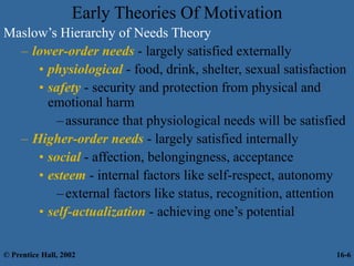 Early Theories Of Motivation
Maslow’s Hierarchy of Needs Theory
– lower-order needs - largely satisfied externally
• physiological - food, drink, shelter, sexual satisfaction
• safety - security and protection from physical and
emotional harm
–assurance that physiological needs will be satisfied
– Higher-order needs - largely satisfied internally
• social - affection, belongingness, acceptance
• esteem - internal factors like self-respect, autonomy
–external factors like status, recognition, attention
• self-actualization - achieving one’s potential
© Prentice Hall, 2002 16-6
 