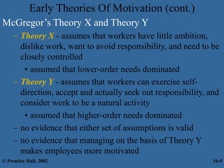 Early Theories Of Motivation (cont.)
McGregor’s Theory X and Theory Y
– Theory X - assumes that workers have little ambition,
dislike work, want to avoid responsibility, and need to be
closely controlled
• assumed that lower-order needs dominated
– Theory Y - assumes that workers can exercise self-
direction, accept and actually seek out responsibility, and
consider work to be a natural activity
• assumed that higher-order needs dominated
– no evidence that either set of assumptions is valid
– no evidence that managing on the basis of Theory Y
makes employees more motivated
© Prentice Hall, 2002 16-9
 