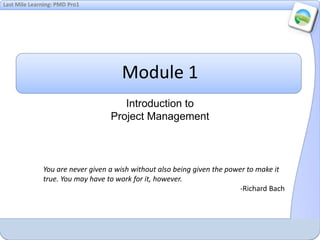 Last Mile Learning: PMD Pro1
Module 1
Introduction to
Project Management
You are never given a wish without also being given the power to make it
true. You may have to work for it, however.
-Richard Bach
 