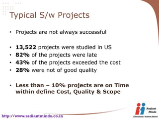 Typical S/w Projects

   • Projects are not always successful

   •   13,522 projects were studied in US
   •   82% of the projects were late
   •   43% of the projects exceeded the cost
   •   28% were not of good quality

   • Less than – 10% projects are on Time
     within define Cost, Quality & Scope



http://www.radiantminds.co.in
 