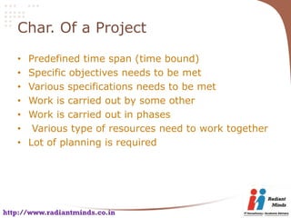 Char. Of a Project

   •   Predefined time span (time bound)
   •   Specific objectives needs to be met
   •   Various specifications needs to be met
   •   Work is carried out by some other
   •   Work is carried out in phases
   •    Various type of resources need to work together
   •   Lot of planning is required




http://www.radiantminds.co.in
 