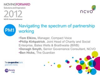 Navigating the spectrum of partnership
PM1 working
     •Tom Elkins, Manager, Compact Voice
     •Philip Kirkpatrick, Joint Head of Charity and Social
     Enterprise, Bates Wells & Braithwaite (BWB)
     •Oonagh Smyth, Senior Governance Consultant, NCVO
     •Ben Hicks, The Guardian
 