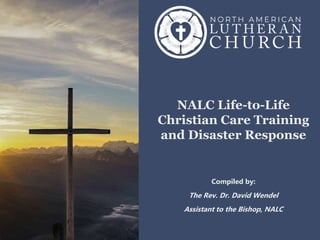 NALC Life-to-Life
Christian Care Training
and Disaster Response
Compiled by:
The Rev. Dr. David Wendel
Assistant to the Bishop, NALC
 