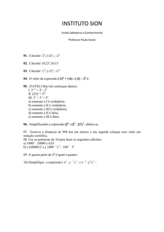 INSTITUTO SION
Unido Sabedoria e Conhecimento
Professor Paulo Souto
01. Calcular: 23
; (-2)3
; ; -23
02. Calcular: (0,2)4
; (0,1)3
03. Calcular: 2-3
; (-2)-3
; -2-3
04. O valor da expressão (-1)0
+ (-6) : (-2) – 24
é:
05. (FATEC) Das três sentenças abaixo:
I. 2x+3
= 2x
. 23
II. (25)x
= 52x
III. 2x
+ 3x
= 5x
a) somente a I é verdadeira;
b) somente a II é verdadeira;
c) somente a III é verdadeira;
d) somente a II é falsa;
e) somente a III é falsa.
06. Simplificando a expressão [29
: (22
. 2)3
]-3
, obtém-se:
07. Escreva a distancia de 896 km em metros e em seguida coloque esse valor em
notação cientifica.
08. Use as potencias de 10 para fazer os seguintes cálculos:
a) 10003
: 10000 x 0,01
b) ( 0,00001)2
x ( 1000– 2
)-2
: 1003
32
09. A quarta parte de 4 8
é igual a quanto:
10) Simplifique a expressão ( x2
. y– 1
) 3
. ( x– 3
. y4
) 2
:
 