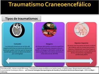 TraumatismoCraneoencefálico
Tipos de traumatismos
Contusión
La contusión directa es en el sitio del
impacto de la fuerza externa se denomina
lesión por golpe mientras que en la que se
da del lado opuesto se denomina lesión
por contragolpe
Desgarre:
el choque del cerebro contra la superficie
rugosa de la bóveda craneana causa la
lesión y el desgarro del tejido cerebral, los
vasos sanguíneos, los tractos nerviosos y
otras estructuras del SNC
Hipoxia o Isquemia:
la causa mas frecuente de lesión cerebral
secundaria, esto es consecuencia de la
hipoxiay hipotensión que tiene lugar el
proceso de reanimación o de la alteración
de los mecanismos reguladores
cerebrovasculares
Parra Bernal MC.; Gómez Lomelí ZM (2009), “Traumatismocráneo-encefálico en el adulto mayor”, El adulto mayor: Mirada desde la salud publica,
Universidadde Guadalajara,México… 1er Curso de Patologías Neuroquirúrgicas de Guardia y Consultorio Servicio de Neurocirugía – H.E.C.A.Mayo –
Julio 2013
 