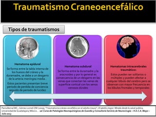 TraumatismoCraneoencefálico
Tipos de traumatismos
Hematoma epidural
Se forma entre la tabla interna de
los huesos del cráneo y la
duramadre, se debe a un desgarro
de la arteria meníngea media .
Estos pacientes presentan breve
periodo de perdida de conciencia
seguido de periodo de lucidez
Hematoma subdural
Se forma entre la duramadre y la
aracnoides y por lo general es
consecuencia de un desgarro en las
venas que conectan las venas de
superficie cortical con los senos
venosos dúrales
Hematomas intracerebrales
traumáticos
Estos pueden ser solitarios o
múltiples y pueden afectar a
cualquier lóbulo del cerebro pero se
observan con mayor frecuencia en
los lóbulos frontales y temporales
Parra Bernal MC.; Gómez Lomelí ZM (2009), “Traumatismocráneo-encefálico en el adulto mayor”, El adulto mayor: Mirada desde la salud publica,
Universidadde Guadalajara,México… 1er Curso de Patologías Neuroquirúrgicas de Guardia y Consultorio Servicio de Neurocirugía – H.E.C.A.Mayo –
Julio 2013
 