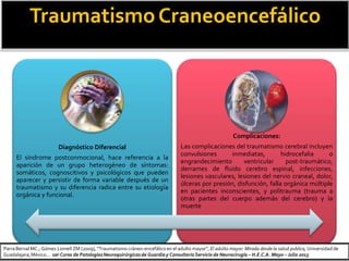 TraumatismoCraneoencefálico
Diagnóstico Diferencial
El síndrome postconmocional, hace referencia a la
aparición de un grupo heterogéneo de síntomas:
somáticos, cognoscitivos y psicológicos que pueden
aparecer y persistir de forma variable después de un
traumatismo y su diferencia radica entre su etiología
orgánica y funcional.
Complicaciones:
Las complicaciones del traumatismo cerebral incluyen
convulsiones inmediatas, hidrocefalia o
engrandecimiento ventricular post-traumático,
derrames de fluido cerebro espinal, infecciones,
lesiones vasculares, lesiones del nervio craneal, dolor,
úlceras por presión, disfunción, falla orgánica múltiple
en pacientes inconscientes, y politrauma (trauma a
otras partes del cuerpo además del cerebro) y la
muerte
ParraBernal MC.; Gómez Lomelí ZM (2009), “Traumatismo cráneo-encefálico en el adulto mayor”, El adulto mayor: Mirada desde la salud publica, Universidad de
Guadalajara,México… 1er Curso de PatologíasNeuroquirúrgicasde Guardiay ConsultorioServicio de Neurocirugía – H.E.C.A. Mayo – Julio 2013
 
