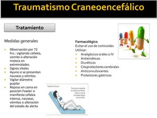Medidas generales
 Observación por 72
hrs.: vigilando cefalea,
vomito o alteración
motora en
extremidades.
 Signos vitales
 Ayuno si se presentan
nauseas y vómitos
 Vigilar diámetro
pupilar
 Reposo en cama en
posición Fowler si
manifiesta cefalea
intensa, nauseas,
vómitos o alteración
del estado de alerta
TraumatismoCraneoencefálico
Tratamiento
Farmacológico
Evitar el uso de corticoides
Utilizar:
 Analgésicos orales o IV
 Antieméticos
 Diuréticos
 Citoprotectorescerebrales
 Anticonvulsivantes
 Protectores gástricos
 