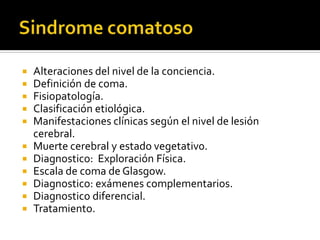 Alteraciones del nivel de la conciencia.
 Definición de coma.
 Fisiopatología.
 Clasificación etiológica.
 Manifestaciones clínicas según el nivel de lesión
cerebral.
 Muerte cerebral y estado vegetativ0.
 Diagnostico: Exploración Física.
 Escala de coma de Glasgow.
 Diagnostico: exámenes complementarios.
 Diagnostico diferencial.
 Tratamiento.
 