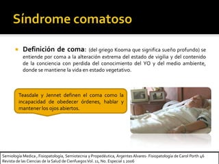  Definición de coma: (del griego Kooma que significa sueño profundo) se
entiende por coma a la alteración extrema del estado de vigilia y del contenido
de la conciencia con perdida del conocimiento del YO y del medio ambiente,
donde se mantiene la vida en estado vegetativo.
Teasdale y Jennet definen el coma como la
incapacidad de obedecer órdenes, hablar y
mantener los ojos abiertos.
Semiología Medica , Fisiopatología, Semiotecnia y Propedéutica, Argentes Alvares- Fisiopatología de Carol Porth 46
Revista de las Ciencias de la Salud de Cienfuegos Vol. 11, No. Especial 1 2006
 
