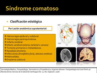  Clasificación etiológica
 Hemorragia epidural y subdural.
 Hemorragia parenquimatosa.
 Infarto cerebral.
Infarto cerebral extenso (arterial o venoso)
Tumores primarios o metastásicos.
Apoplejía pituitaria.
Infecciones (Encefalitis focal, absceso cerebral).
Hidrocefalia.
Empiema subdural.
Por Lesión anatómica supratentorial:
Semiología Medica , Fisiopatología, Semiotecnia y Propedéutica, Argentes Alvares- Fisiopatología de Carol Porth 46
Revista de las Ciencias de la Salud de Cienfuegos Vol. 11, No. Especial 1 2006
 