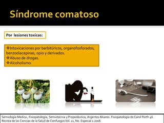 Semiología Medica , Fisiopatología, Semiotecnia y Propedéutica, Argentes Alvares- Fisiopatología de Carol Porth 46
Revista de las Ciencias de la Salud de Cienfuegos Vol. 11, No. Especial 1 2006
Intoxicaciones por barbitúricos, organofosforados,
benzodiacepinas, opio y derivados.
Abuso de drogas.
Alcoholismo.
Por lesiones toxicas:
 