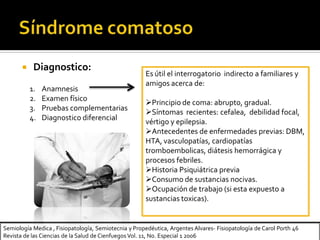 Semiología Medica , Fisiopatología, Semiotecnia y Propedéutica, Argentes Alvares- Fisiopatología de Carol Porth 46
Revista de las Ciencias de la Salud de Cienfuegos Vol. 11, No. Especial 1 2006
 Diagnostico:
1. Anamnesis
2. Examen físico
3. Pruebas complementarias
4. Diagnostico diferencial
Es útil el interrogatorio indirecto a familiares y
amigos acerca de:
Principio de coma: abrupto, gradual.
Síntomas recientes: cefalea, debilidad focal,
vértigo y epilepsia.
Antecedentes de enfermedades previas: DBM,
HTA, vasculopatías, cardiopatías
tromboembolicas, diátesis hemorrágica y
procesos febriles.
Historia Psiquiátrica previa
Consumo de sustancias nocivas.
Ocupación de trabajo (si esta expuesto a
sustancias toxicas).
 