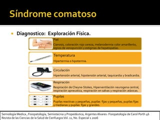 Semiología Medica , Fisiopatología, Semiotecnia y Propedéutica, Argentes Alvares- Fisiopatología de Carol Porth 46
Revista de las Ciencias de la Salud de Cienfuegos Vol. 11, No. Especial 1 2006
 Diagnostico: Exploración Física.
Piel
Cianosis, coloración rojo cereza, melanodermia color amarillento,
signos de venopunción y estigmas de hepatopatías.
Temperatura
Hipertermia o hipotermia.
Circulación
Hipertensión arterial, hipotensión arterial, taquicardia y bradicardia.
Respiración
Respiración de Cheyne-Stokes, Hiperventilación neurogena central,
respiración apneustica, respiración en salvas y respiración atáxicas.
Pupilas
Pupilas reactivas y pequeñas, pupilas fijas y pequeñas, pupilas fijas
y medianas y pupilas fijas y grandes.
 
