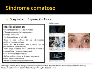 Semiología Medica , Fisiopatología, Semiotecnia y Propedéutica, Argentes Alvares- Fisiopatología de Carol Porth 46
Revista de las Ciencias de la Salud de Cienfuegos Vol. 11, No. Especial 1 2006
 Diagnostico: Exploración Física.
Motilidad ocular:
Paciente comatoso: ojos cerrados.
Tono y parpadeo de los parpados.
Reflejo corneano.
La desviación de la mirada:
-Hacia el lado contrario de sus extremidades
paréticas. (Supratentoriales)
-Hacia sus extremidades indica lesión en la
protuberancia . (Infratentorial)
-Hacia abajo y adentro indica una lesión talámica o
mesencefálica. (Síndrome de Parinaud)
Los movimientos oculares:
-Reflejo oculovestibular se altera en lesiones del
tronco cerebral o del VIII par.
-Reflejo oculocefálicos (“Ojos de muñeca”)
 
