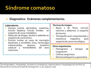 Semiología Medica , Fisiopatología, Semiotecnia y Propedéutica, Argentes Alvares- Fisiopatología de Carol Porth 46
Revista de las Ciencias de la Salud de Cienfuegos Vol. 11, No. Especial 1 2006
 Diagnostico: Exámenes complementarios.
Laboratorio:
 Glucosa central, electrolitos, creatinina,
función hepática, función tiroidea en
sospecha de causa metabólica.
 Detección de drogas, alcohol o sedantes en
sospecha de coma toxico.
 Punción lumbar en casos de meningitis
bacteriana o encefalitis vírica, hemorragia
subaracnoidea, absceso, empiema
subdural y tromboflebitis del seno
cavernoso.
Técnicas de imagen:
 Rayos x de Tórax, cervical,
columna y abdomen, sí sospecha
de trauma.
 Tomografía axial computarizada y
resonancia magnética para
sospecha de causa neurológica.
Otros importantes:
 Hemograma y tiempos de
coagulación.
 Cultivos sanguíneos.
 Electrocardiograma y gasometría.
 