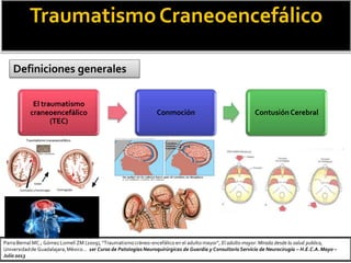 TraumatismoCraneoencefálico
Definiciones generales
El traumatismo
craneoencefálico
(TEC)
Conmoción ContusiónCerebral
Parra Bernal MC.; Gómez Lomelí ZM (2009), “Traumatismocráneo-encefálico en el adulto mayor”, El adulto mayor: Mirada desde la salud publica,
Universidadde Guadalajara,México… 1er Curso de Patologías Neuroquirúrgicas de Guardia y Consultorio Servicio de Neurocirugía – H.E.C.A.Mayo –
Julio 2013
 