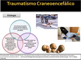 TraumatismoCraneoencefálico
Una de las principales
causas de traumatismo
craneal son los accidentes
de tráfico
También suelen ser
causa de
traumatismo craneal
los accidentes
debidos a caídas o
golpes
Igualmente, entra
dentro de los
traumatismos
craneales un
problema llamado
‘síndrome del niño
zarandeado’, que es
cada vez más
frecuente
Etiología
Parra Bernal MC.; Gómez Lomelí ZM (2009), “Traumatismocráneo-encefálico en el adulto mayor”, El adulto mayor: Mirada desde la salud publica,
Universidadde Guadalajara,México… 1er Curso de Patologías Neuroquirúrgicas de Guardia y Consultorio Servicio de Neurocirugía – H.E.C.A.Mayo –
Julio 2013
 