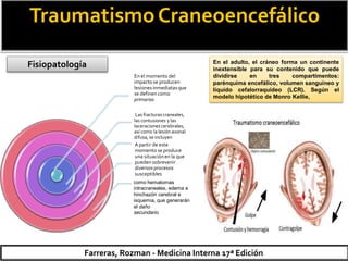 TraumatismoCraneoencefálico
Fisiopatología
Farreras, Rozman - Medicina Interna 17ª Edición
En el momento del
impacto se producen
lesionesinmediatasque
se definencomo
primarias
Las fracturas craneales,
las contusiones y las
laceraciones cerebrales,
así como la lesión axonal
difusa,se incluyen
A partir de este
momento se produce
una situaciónen la que
pueden sobrevenir
diversosprocesos
susceptibles
como hematomas
intracraneales, edema e
hinchazón cerebral e
isquemia, que generarán
el daño
secundario
En el adulto, el cráneo forma un continente
inextensible para su contenido que puede
dividirse en tres compartimentos:
parénquima encefálico, volumen sanguíneo y
líquido cefalorraquídeo (LCR). Según el
modelo hipotético de Monro Kellie,
 
