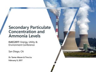 Secondary Particulate
Concentration and
Ammonia Levels
EUEC2017: Energy, Utility &
Environment Conference
San Diego, CA
Dr. Tamer Alexan & Tina Liu
February 9, 2017
 