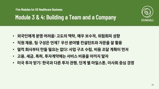 10
• 외국인에게 분명 어려움: 고도의 맥락, 매우 보수적, 위험회피 성향
• 직원 채용, 팀 구성은 언제? 우선 분야별 컨설턴트와 자문을 잘 활용
• 덜컥 회사부터 만들 필요는 없다: 사업 구조 수립, 비용 조달 계획이 먼저
• 고용, 세금, 특허, 투자계약에는 서비스 비용을 아끼지 말자
• 미국 투자 받기: 한국과 다른 투자 관행, 단계 별 마일스톤, 이사회 중심 경영
Module 3 & 4: Building a Team and a Company
Five Modules for US Healthcare Business
 