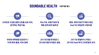 SOUNDABLE HEALTH
스마트폰 수집한 음향 신호를 AI로 처리,
분석하는 핵심기술
비뇨기과, 호흡기내과 및
행동 중개 분야 솔루션
병원, 제약/의료기기회사 대상
SaaS 및 보험급여 사업모델
국내외 대학병원 임상연구 /
10개 특허 출원, FDA 등록
2017년 8월 한국법인 /
2018년 6월 미국법인 설립
2017년 엔젤투자 2억원 /
2019년 Seed 투자 230만달러 유치
2
사운더블 헬스
 