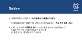 Disclaimer
5
• 개인의 경험과 의견으로, 회사의 공식 견해가 아닙니다.
• 미국에 답이 있는지 없는지를 알려드리지는 않습니다. (저도 아직 모릅니다.)
• 이제 1년 반 정도 시행착오 중으로, 아직 돈을 벌어보지는 못했습니다.
비효율적이거나 잘못된 방법일 수 있습니다.
더 좋은 방법이 존재할 수도 있습니다.
 